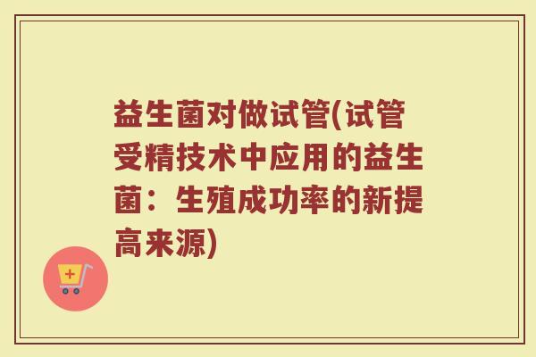 益生菌对做试管(试管受精技术中应用的益生菌：生殖成功率的新提高来源)