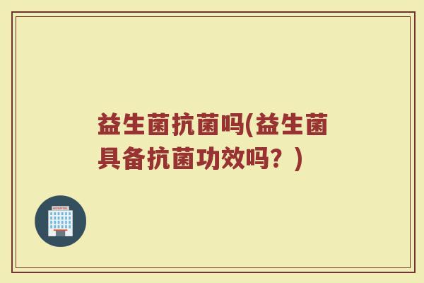 益生菌抗菌吗(益生菌具备抗菌功效吗？)