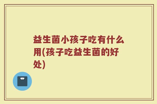 益生菌小孩子吃有什么用(孩子吃益生菌的好处) 益生菌小孩子吃有什么用(孩子吃益生菌的好处)