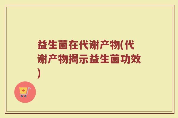 益生菌在代谢产物(代谢产物揭示益生菌功效)