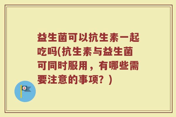 益生菌可以抗生素一起吃吗(抗生素与益生菌可同时服用，有哪些需要注意的事项？)