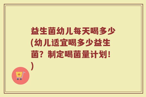 益生菌幼儿每天喝多少(幼儿适宜喝多少益生菌？制定喝菌量计划！)