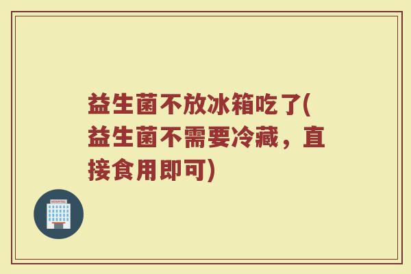 益生菌不放冰箱吃了(益生菌不需要冷藏，直接食用即可)