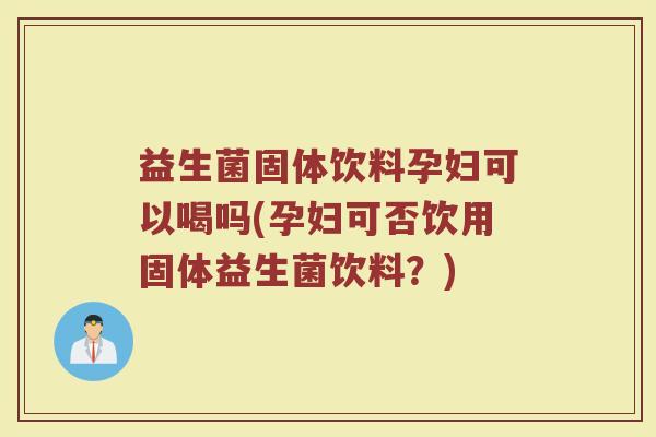 益生菌固体饮料孕妇可以喝吗(孕妇可否饮用固体益生菌饮料？)