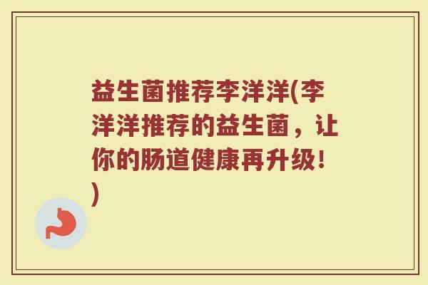 益生菌推荐李洋洋(李洋洋推荐的益生菌，让你的肠道健康再升级！)
