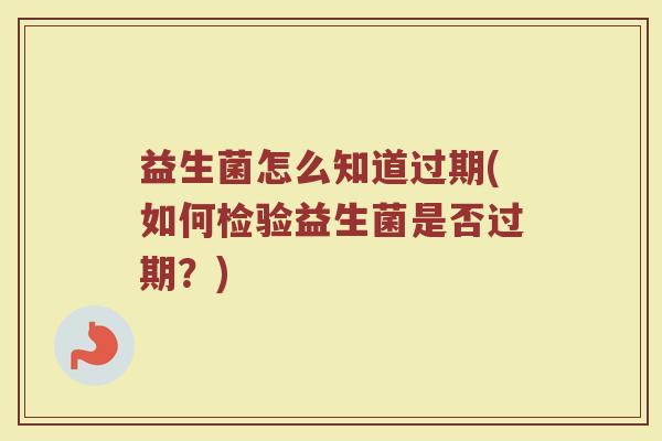 益生菌怎么知道过期(如何检验益生菌是否过期？)
