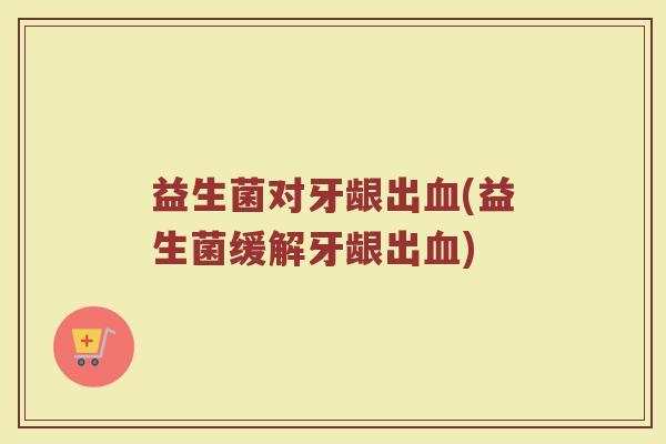 益生菌对牙龈出血(益生菌缓解牙龈出血)