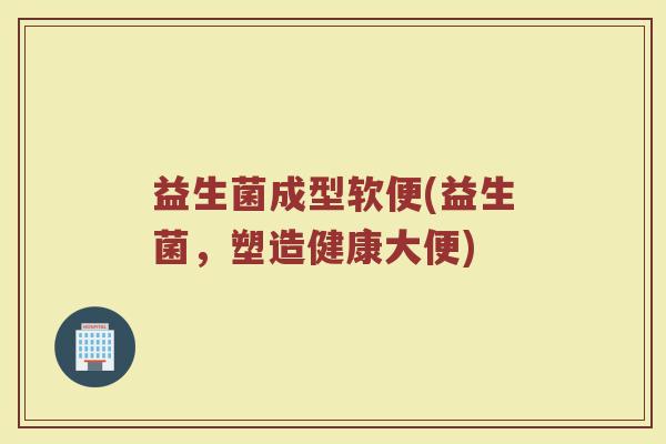 益生菌成型软便(益生菌，塑造健康大便)