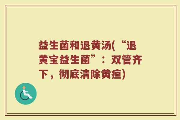 益生菌和退黄汤(“退黄宝益生菌”:双管齐下,彻底清除黄疸) 益生菌和退黄汤(“退黄宝益生菌”:双管齐下,彻底清除黄疸)