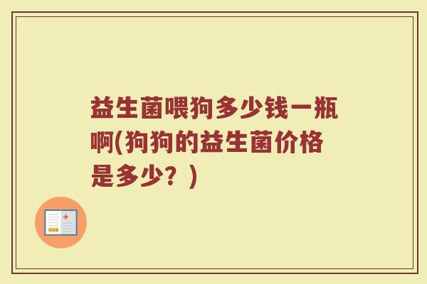 益生菌喂狗多少钱一瓶啊(狗狗的益生菌价格是多少？)