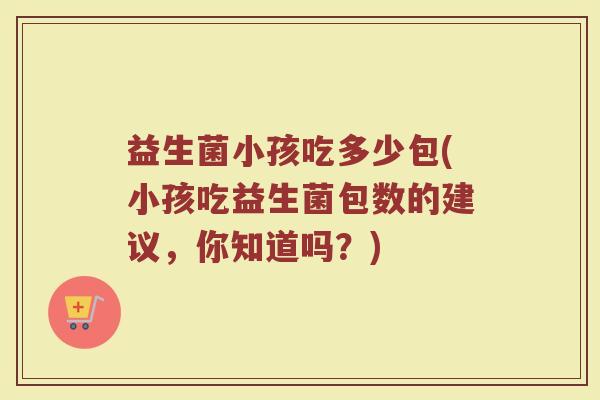 益生菌小孩吃多少包(小孩吃益生菌包数的建议，你知道吗？)