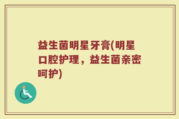 益生菌明星牙膏(明星口腔护理,益生菌亲密呵护) 益生菌明星牙膏(明星口腔护理,益生菌亲密呵护)