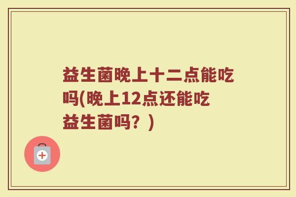 益生菌晚上十二点能吃吗(晚上12点还能吃益生菌吗？)