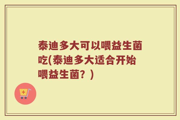 泰迪多大可以喂益生菌吃(泰迪多大适合开始喂益生菌？)