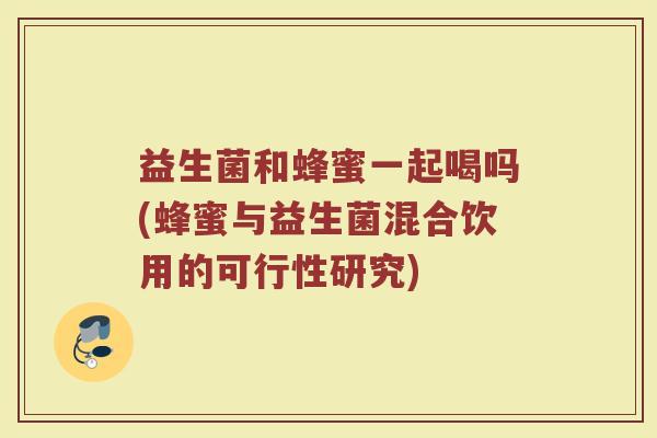 益生菌和蜂蜜一起喝吗(蜂蜜与益生菌混合饮用的可行性研究)