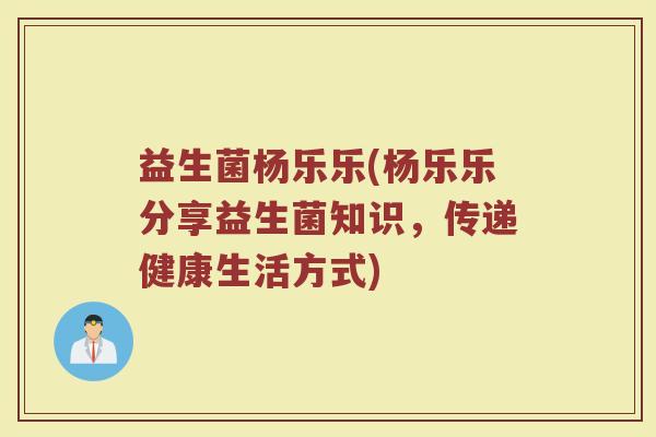 益生菌杨乐乐(杨乐乐分享益生菌知识，传递健康生活方式)