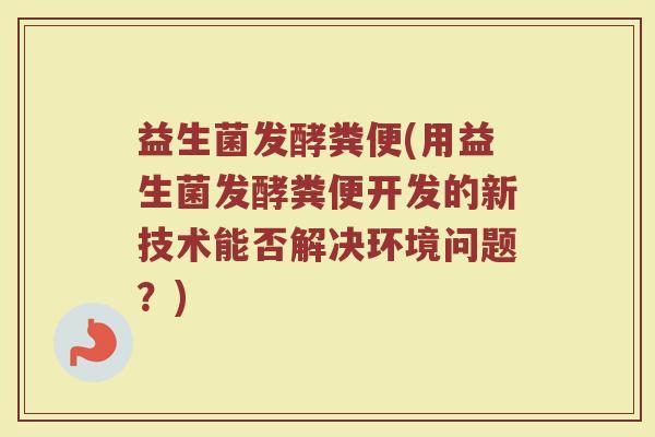益生菌发酵粪便(用益生菌发酵粪便开发的新技术能否解决环境问题？)