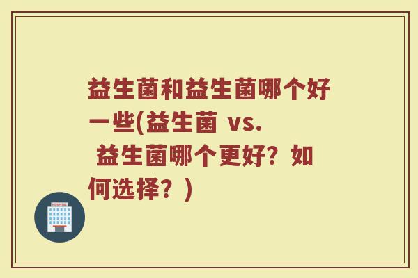 益生菌和益生菌哪个好一些(益生菌 vs. 益生菌哪个更好？如何选择？)