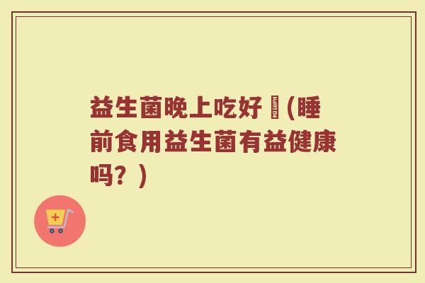 益生菌晚上吃好嗎(睡前食用益生菌有益健康吗？)