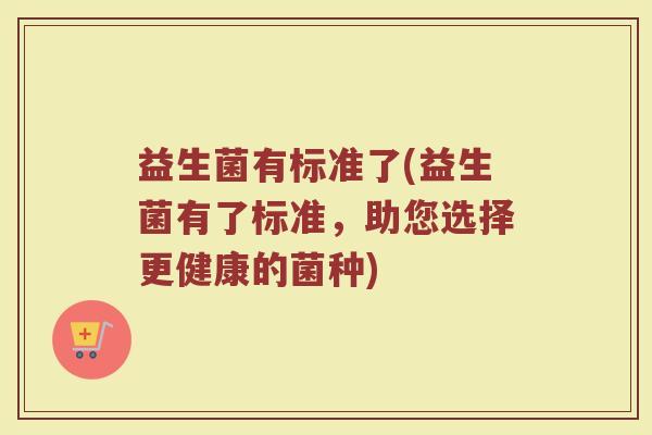 益生菌有标准了(益生菌有了标准，助您选择更健康的菌种)
