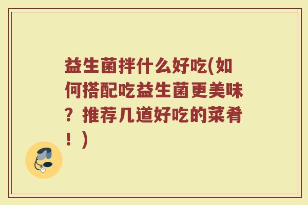 益生菌拌什么好吃(如何搭配吃益生菌更美味？推荐几道好吃的菜肴！)