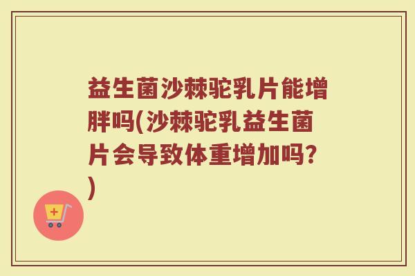 益生菌沙棘驼乳片能增胖吗(沙棘驼乳益生菌片会导致体重增加吗？)