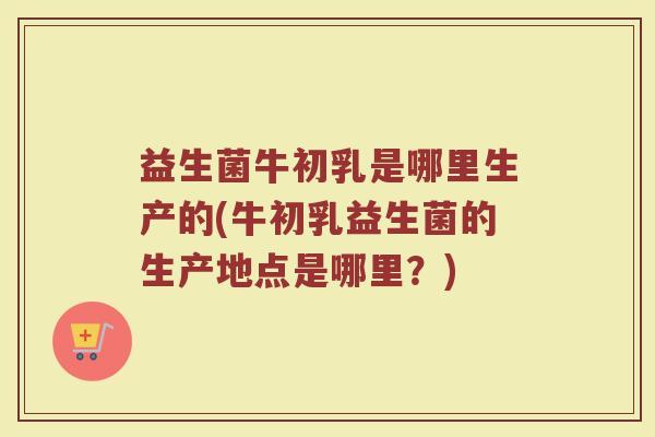益生菌牛初乳是哪里生产的(牛初乳益生菌的生产地点是哪里？)