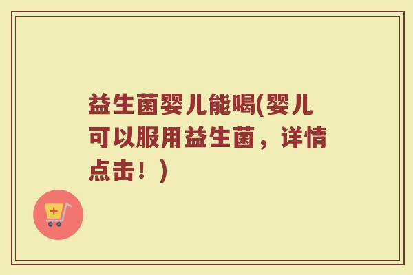 益生菌婴儿能喝(婴儿可以服用益生菌，详情点击！)