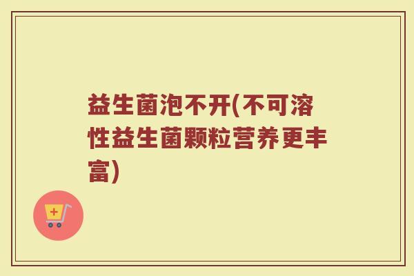 益生菌泡不开(不可溶性益生菌颗粒营养更丰富)