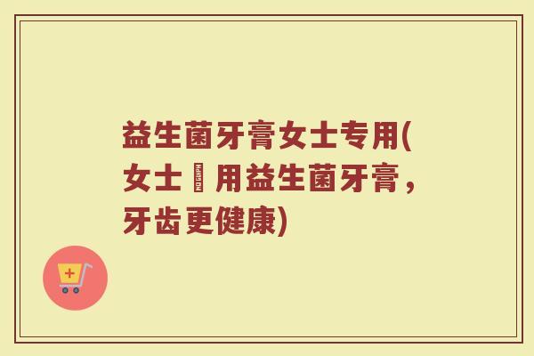 益生菌牙膏女士专用(女士專用益生菌牙膏,牙齿更健康) 益生菌牙膏女士专用(女士專用益生菌牙膏,牙齿更健康)