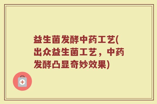 益生菌发酵中药工艺(出众益生菌工艺，中药发酵凸显奇妙效果)