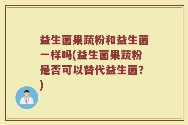 益生菌果蔬粉和益生菌一样吗(益生菌果蔬粉是否可以替代益生菌？)