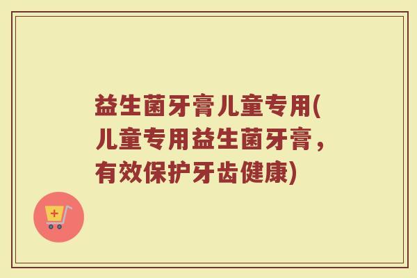 益生菌牙膏儿童专用(儿童专用益生菌牙膏，有效保护牙齿健康)