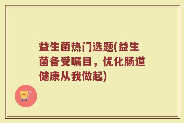 益生菌热门选题(益生菌备受瞩目，优化肠道健康从我做起)