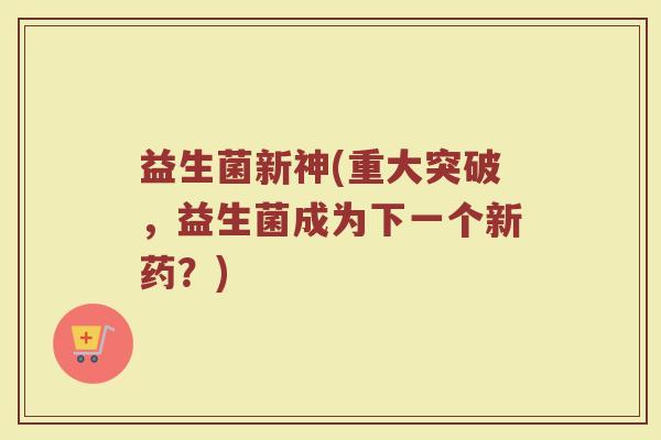 益生菌新神(重大突破，益生菌成为下一个新药？)
