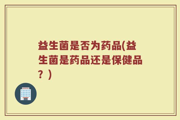 益生菌是否为药品(益生菌是药品还是保健品？)