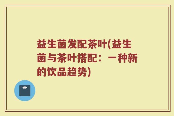 益生菌发配茶叶(益生菌与茶叶搭配：一种新的饮品趋势)