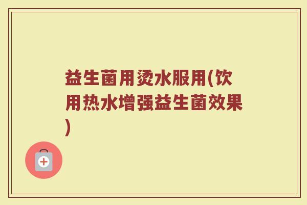 益生菌用烫水服用(饮用热水增强益生菌效果)