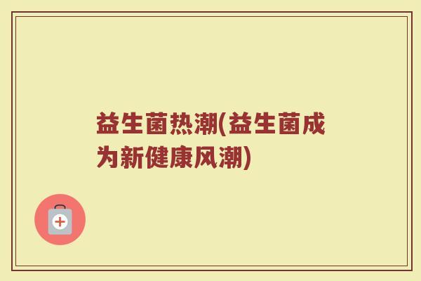 益生菌热潮(益生菌成为新健康风潮) 益生菌热潮(益生菌成为新健康风潮)