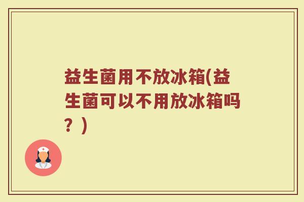 益生菌用不放冰箱(益生菌可以不用放冰箱吗？)