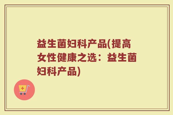 益生菌妇科产品(提高女性健康之选：益生菌妇科产品)