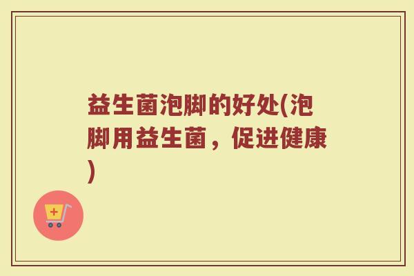 益生菌泡脚的好处(泡脚用益生菌，促进健康)