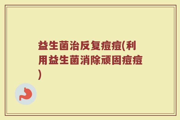 益生菌反复痘痘(利用益生菌消除顽固痘痘) 益生菌反复痘痘(利用益生菌消除顽固痘痘)