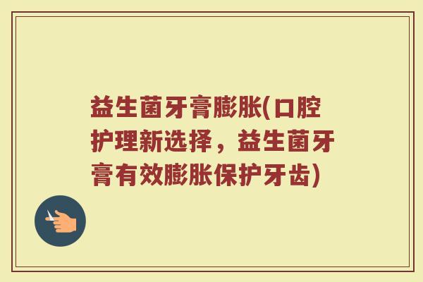 益生菌牙膏膨胀(口腔护理新选择，益生菌牙膏有效膨胀保护牙齿)