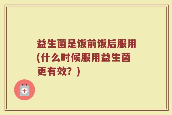 益生菌是饭前饭后服用(什么时候服用益生菌更有效？)