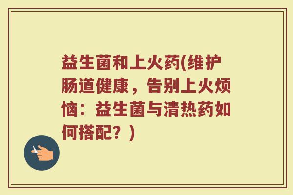 益生菌和上火药(维护肠道健康,告别上火烦恼:益生菌与清热药如何搭配?) 益生菌和上火药(维护肠道健康,告别上火烦恼:益生菌与清热药如何搭配?)