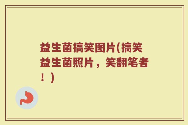 益生菌搞笑图片(搞笑益生菌照片，笑翻笔者！)