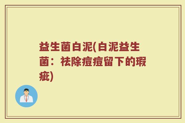 益生菌白泥(白泥益生菌:祛除痘痘留下的瑕疵) 益生菌白泥(白泥益生菌:祛除痘痘留下的瑕疵)