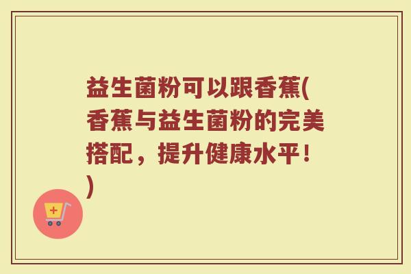 益生菌粉可以跟香蕉(香蕉与益生菌粉的完美搭配，提升健康水平！)
