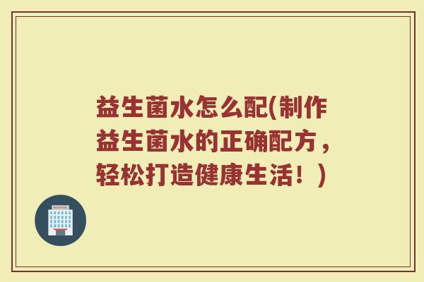 益生菌水怎么配(制作益生菌水的正确配方，轻松打造健康生活！)
